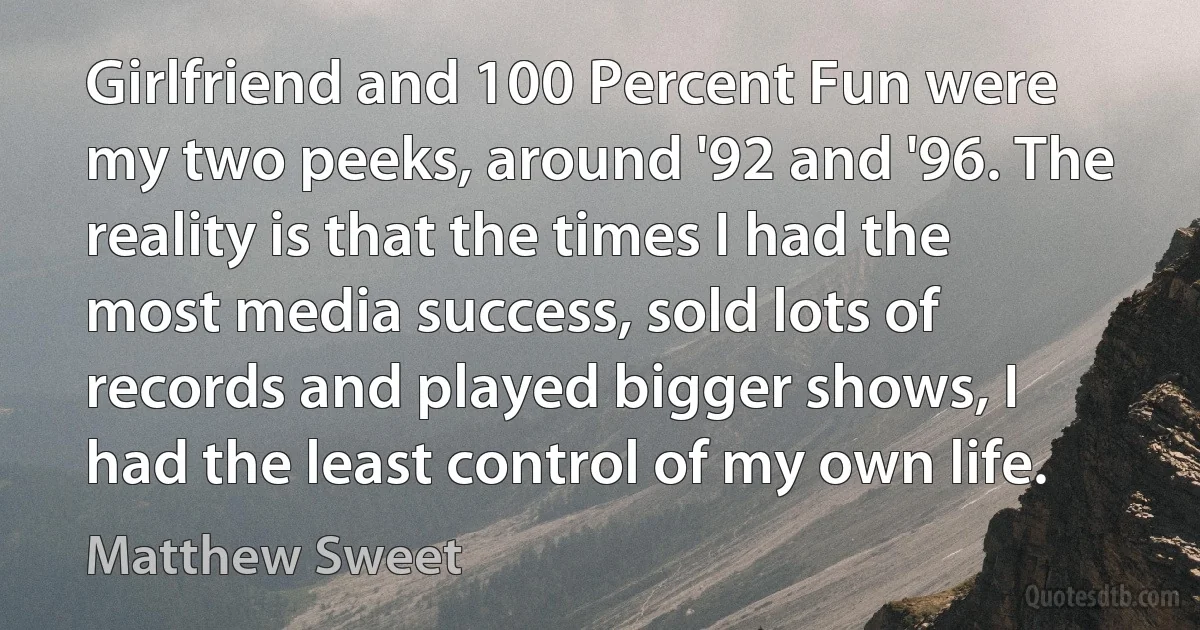 Girlfriend and 100 Percent Fun were my two peeks, around '92 and '96. The reality is that the times I had the most media success, sold lots of records and played bigger shows, I had the least control of my own life. (Matthew Sweet)