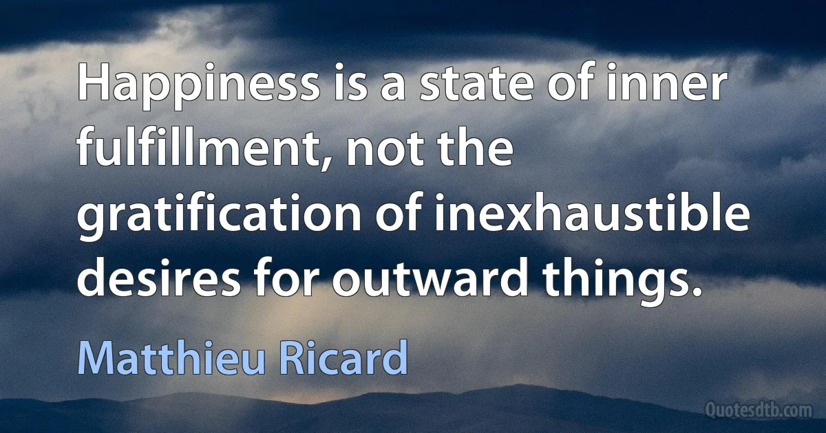 Happiness is a state of inner fulfillment, not the gratification of inexhaustible desires for outward things. (Matthieu Ricard)