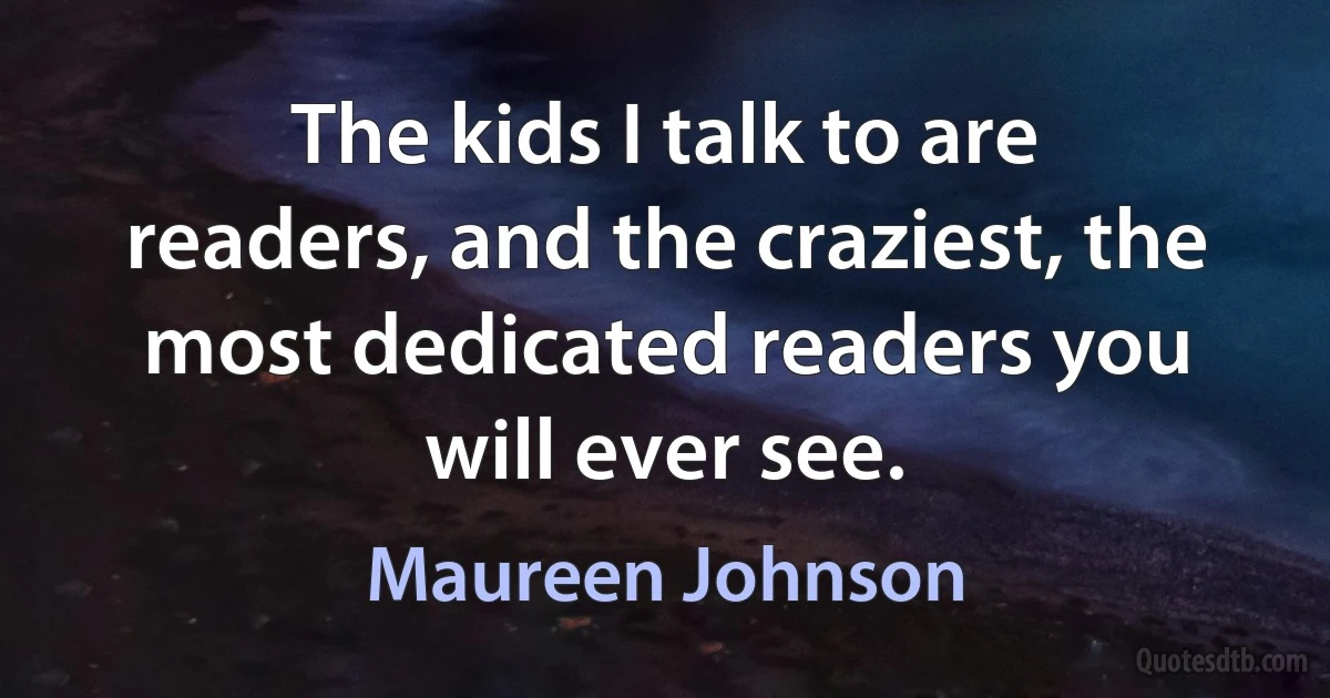 The kids I talk to are readers, and the craziest, the most dedicated readers you will ever see. (Maureen Johnson)