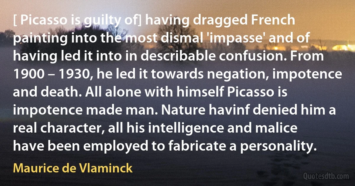 [ Picasso is guilty of] having dragged French painting into the most dismal 'impasse' and of having led it into in describable confusion. From 1900 – 1930, he led it towards negation, impotence and death. All alone with himself Picasso is impotence made man. Nature havinf denied him a real character, all his intelligence and malice have been employed to fabricate a personality. (Maurice de Vlaminck)