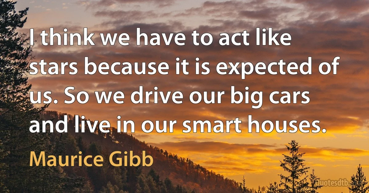 I think we have to act like stars because it is expected of us. So we drive our big cars and live in our smart houses. (Maurice Gibb)