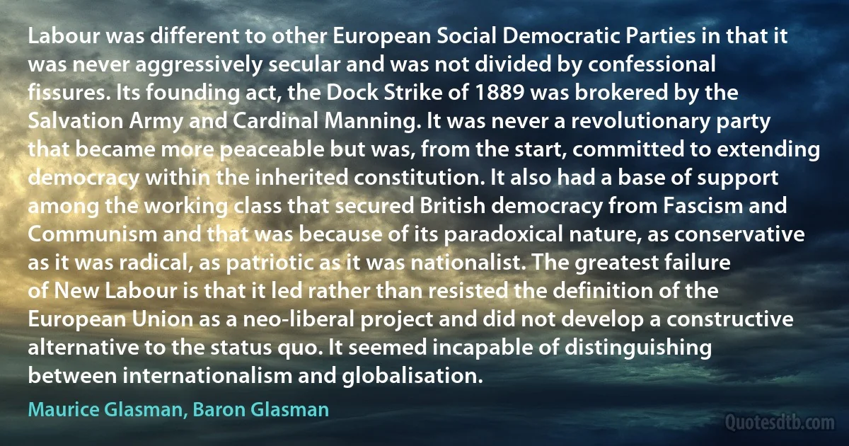 Labour was different to other European Social Democratic Parties in that it was never aggressively secular and was not divided by confessional fissures. Its founding act, the Dock Strike of 1889 was brokered by the Salvation Army and Cardinal Manning. It was never a revolutionary party that became more peaceable but was, from the start, committed to extending democracy within the inherited constitution. It also had a base of support among the working class that secured British democracy from Fascism and Communism and that was because of its paradoxical nature, as conservative as it was radical, as patriotic as it was nationalist. The greatest failure of New Labour is that it led rather than resisted the definition of the European Union as a neo-liberal project and did not develop a constructive alternative to the status quo. It seemed incapable of distinguishing between internationalism and globalisation. (Maurice Glasman, Baron Glasman)