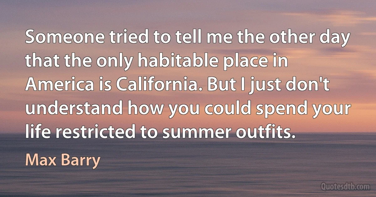 Someone tried to tell me the other day that the only habitable place in America is California. But I just don't understand how you could spend your life restricted to summer outfits. (Max Barry)