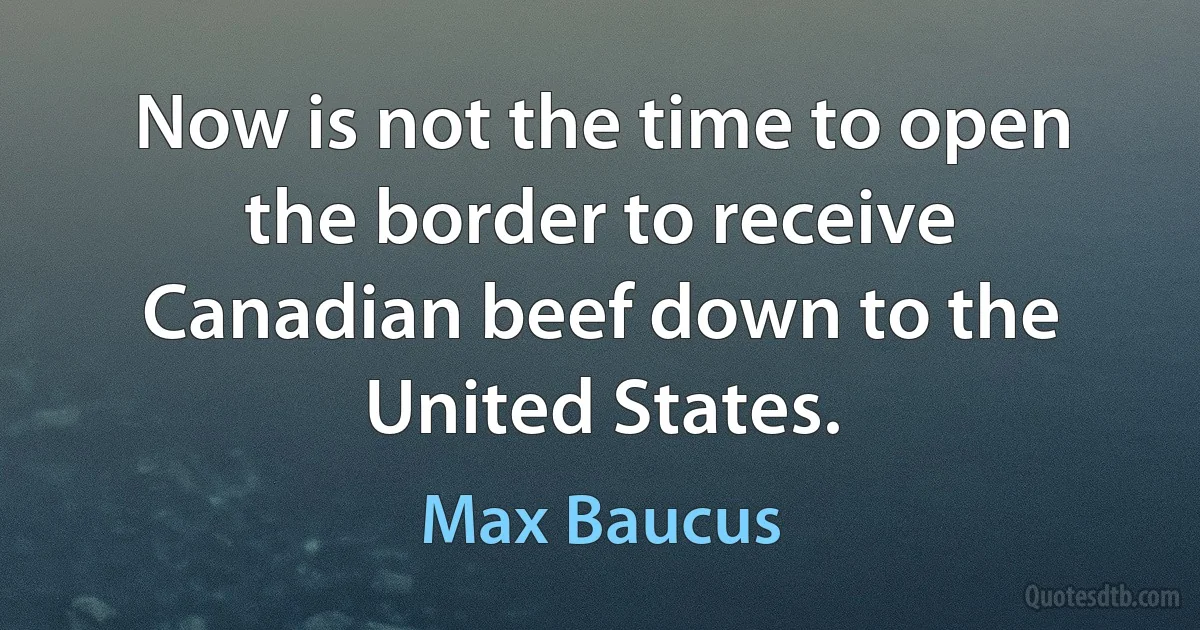 Now is not the time to open the border to receive Canadian beef down to the United States. (Max Baucus)