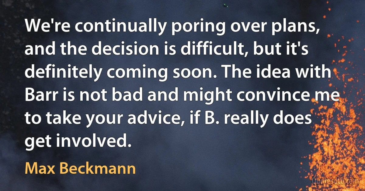 We're continually poring over plans, and the decision is difficult, but it's definitely coming soon. The idea with Barr is not bad and might convince me to take your advice, if B. really does get involved. (Max Beckmann)