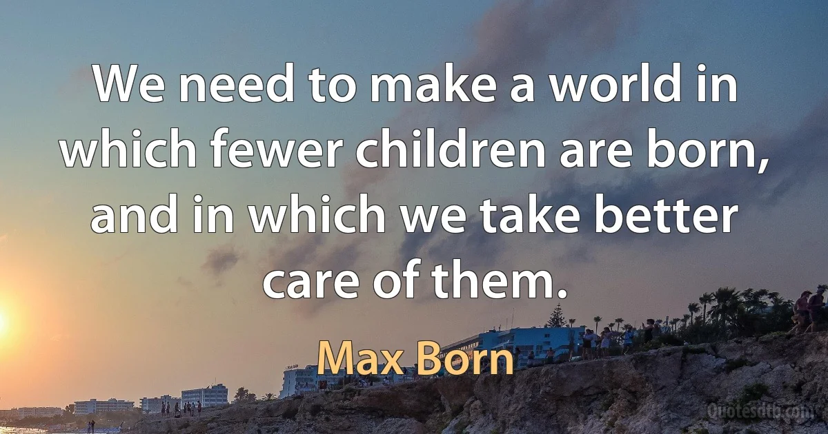 We need to make a world in which fewer children are born, and in which we take better care of them. (Max Born)