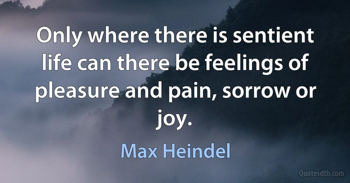 Only where there is sentient life can there be feelings of pleasure and pain, sorrow or joy. (Max Heindel)