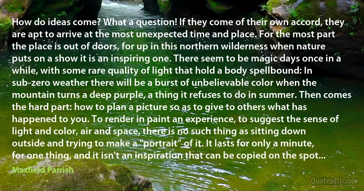 How do ideas come? What a question! If they come of their own accord, they are apt to arrive at the most unexpected time and place. For the most part the place is out of doors, for up in this northern wilderness when nature puts on a show it is an inspiring one. There seem to be magic days once in a while, with some rare quality of light that hold a body spellbound: In sub-zero weather there will be a burst of unbelievable color when the mountain turns a deep purple, a thing it refuses to do in summer. Then comes the hard part: how to plan a picture so as to give to others what has happened to you. To render in paint an experience, to suggest the sense of light and color, air and space, there is no such thing as sitting down outside and trying to make a "portrait” of it. It lasts for only a minute, for one thing, and it isn't an inspiration that can be copied on the spot... (Maxfield Parrish)