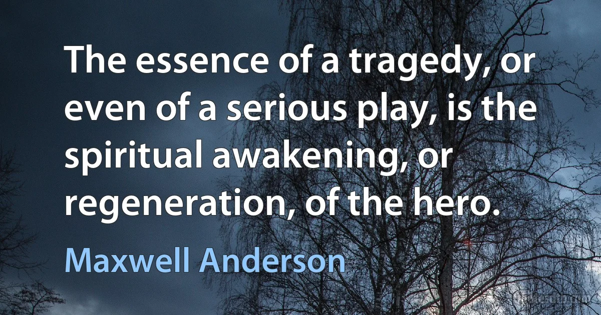 The essence of a tragedy, or even of a serious play, is the spiritual awakening, or regeneration, of the hero. (Maxwell Anderson)