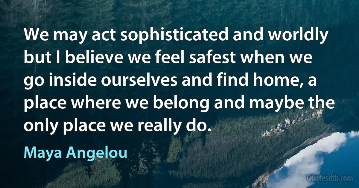 We may act sophisticated and worldly but I believe we feel safest when we go inside ourselves and find home, a place where we belong and maybe the only place we really do. (Maya Angelou)