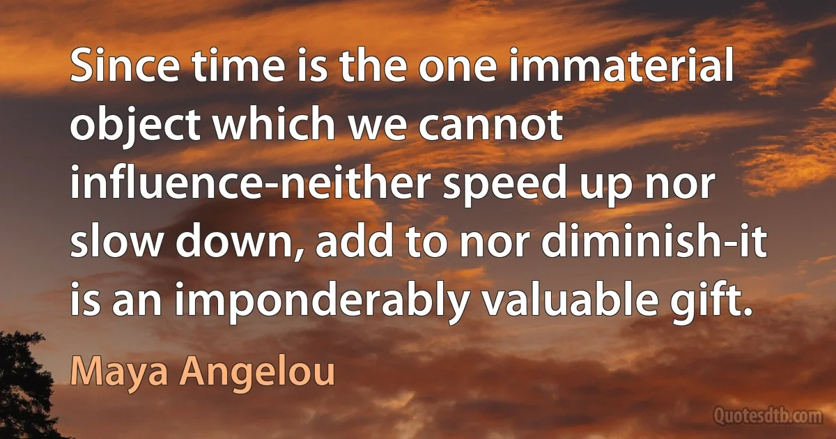 Since time is the one immaterial object which we cannot influence-neither speed up nor slow down, add to nor diminish-it is an imponderably valuable gift. (Maya Angelou)