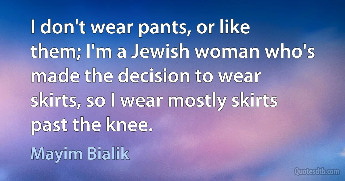 I don't wear pants, or like them; I'm a Jewish woman who's made the decision to wear skirts, so I wear mostly skirts past the knee. (Mayim Bialik)