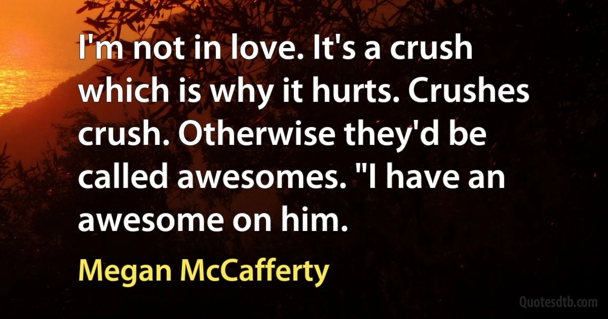 I'm not in love. It's a crush which is why it hurts. Crushes crush. Otherwise they'd be called awesomes. "I have an awesome on him. (Megan McCafferty)