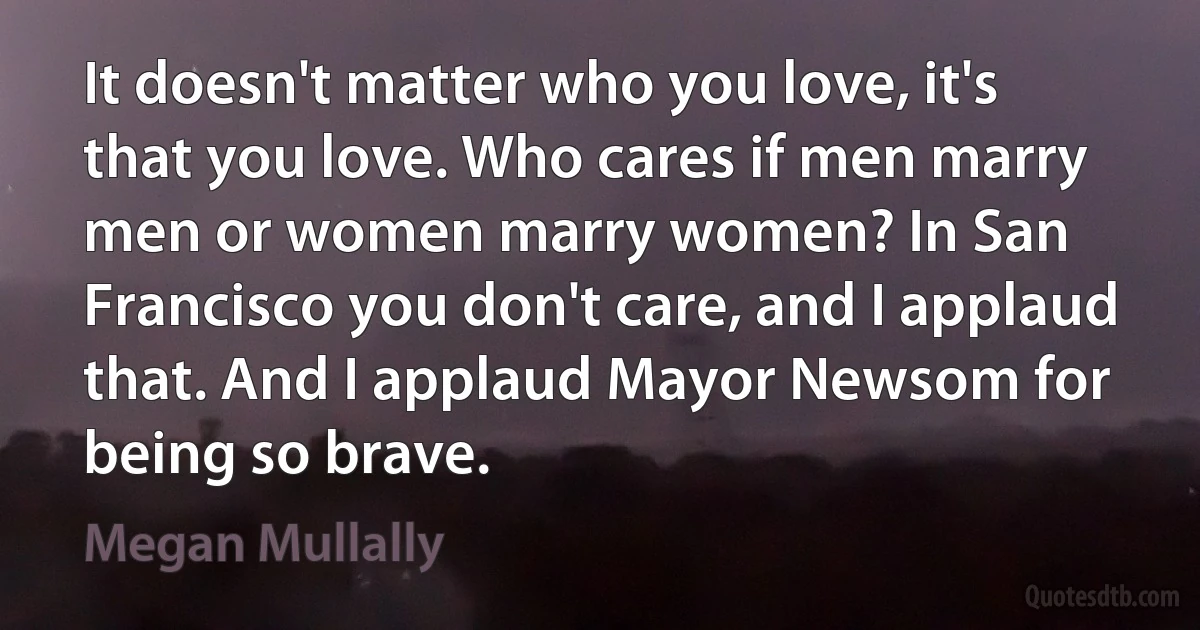 It doesn't matter who you love, it's that you love. Who cares if men marry men or women marry women? In San Francisco you don't care, and I applaud that. And I applaud Mayor Newsom for being so brave. (Megan Mullally)