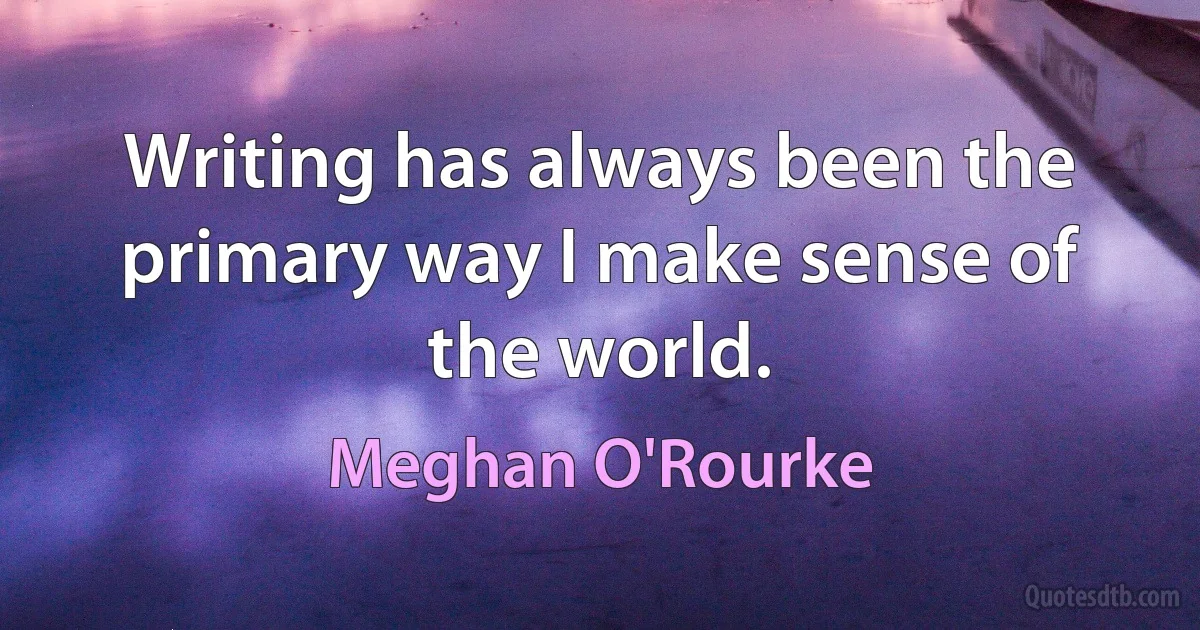 Writing has always been the primary way I make sense of the world. (Meghan O'Rourke)