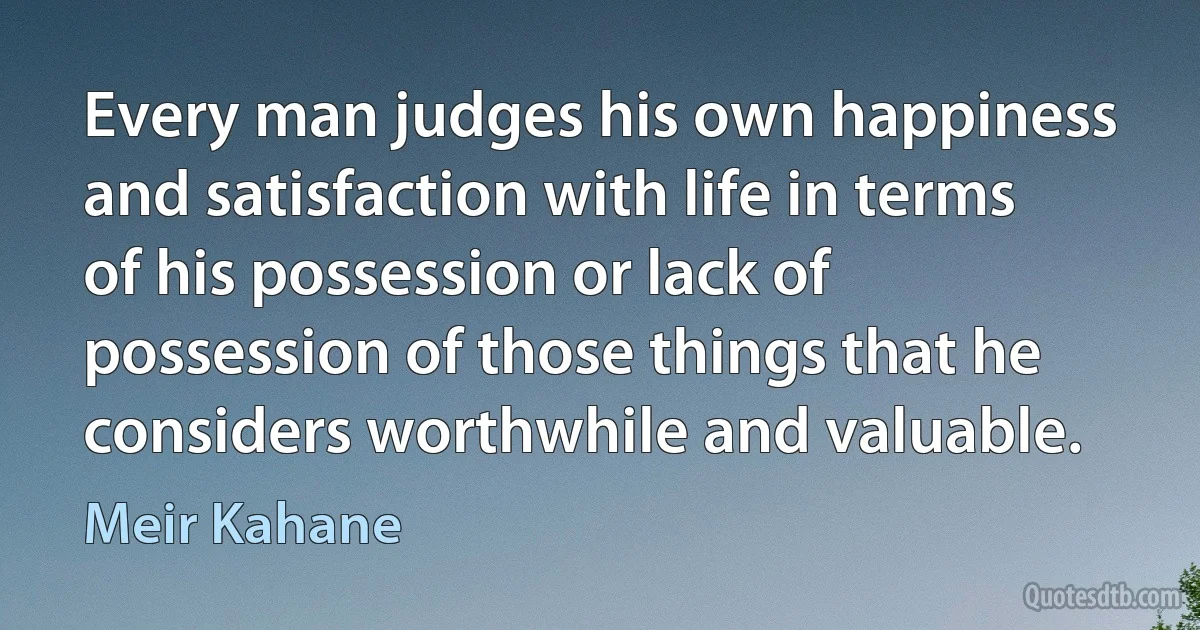 Every man judges his own happiness and satisfaction with life in terms of his possession or lack of possession of those things that he considers worthwhile and valuable. (Meir Kahane)