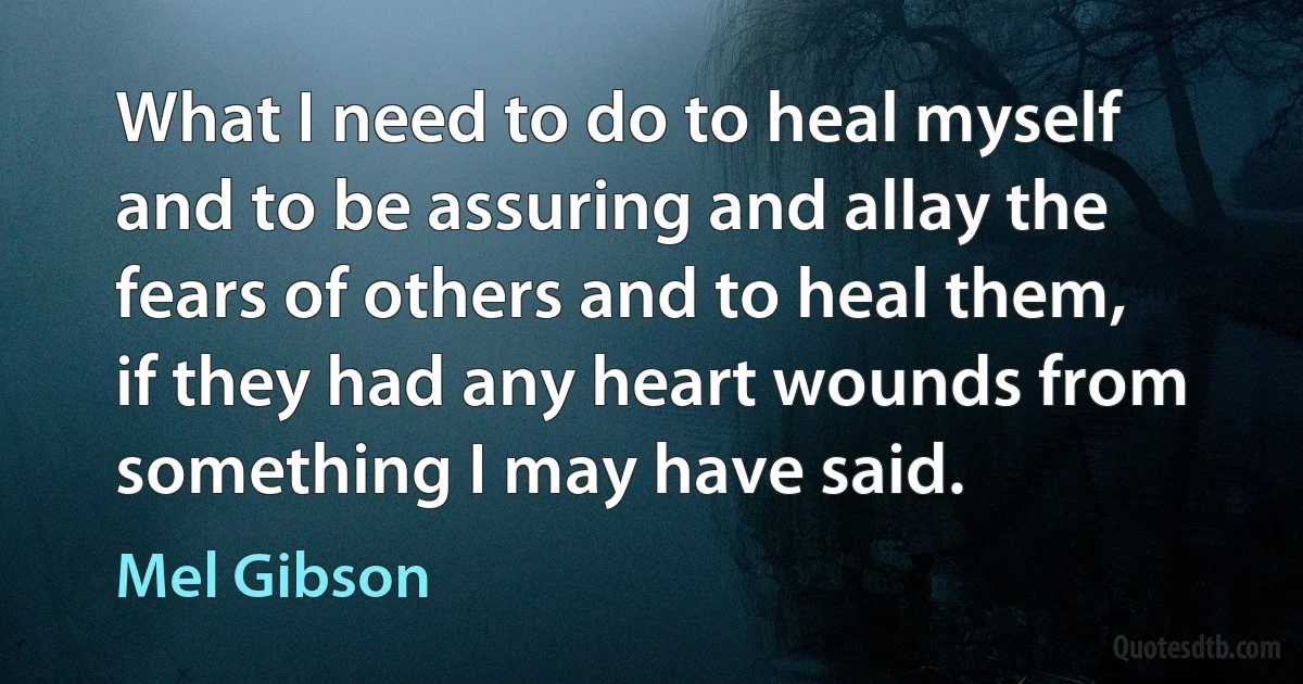 What I need to do to heal myself and to be assuring and allay the fears of others and to heal them, if they had any heart wounds from something I may have said. (Mel Gibson)