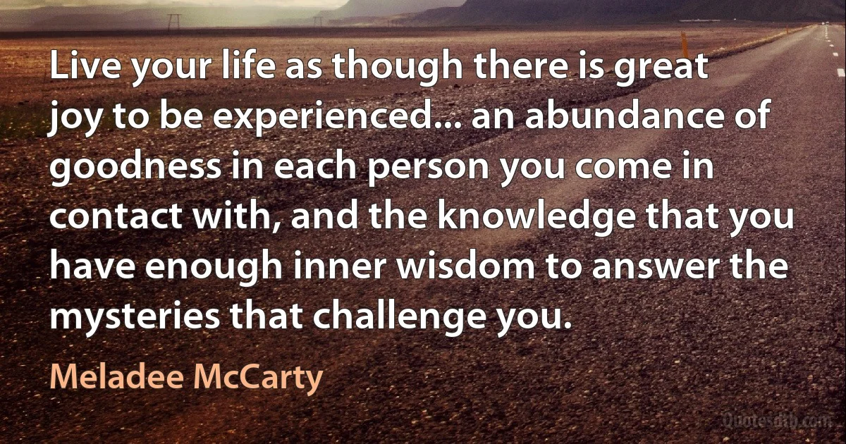 Live your life as though there is great joy to be experienced... an abundance of goodness in each person you come in contact with, and the knowledge that you have enough inner wisdom to answer the mysteries that challenge you. (Meladee McCarty)