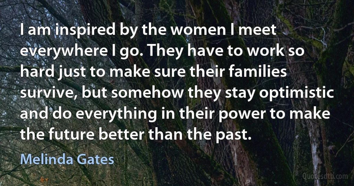 I am inspired by the women I meet everywhere I go. They have to work so hard just to make sure their families survive, but somehow they stay optimistic and do everything in their power to make the future better than the past. (Melinda Gates)