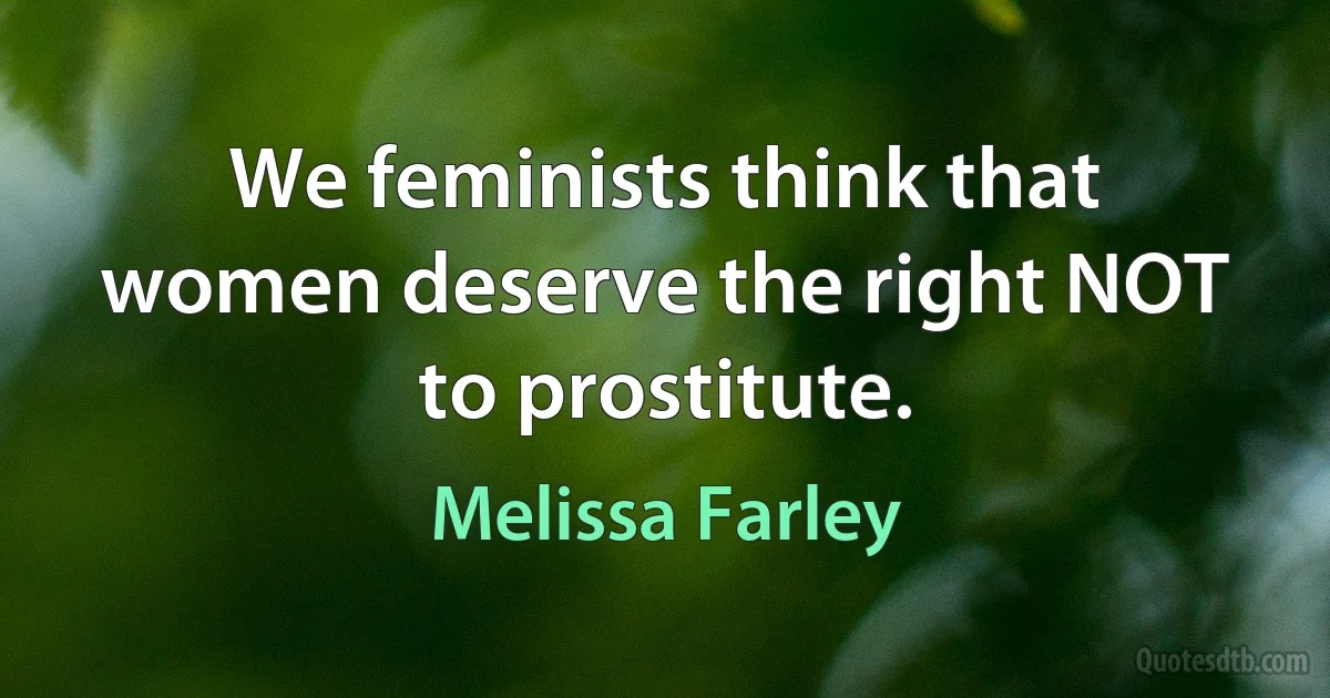 We feminists think that women deserve the right NOT to prostitute. (Melissa Farley)