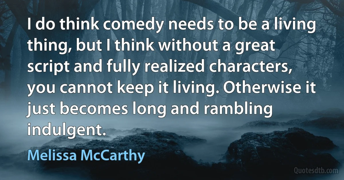 I do think comedy needs to be a living thing, but I think without a great script and fully realized characters, you cannot keep it living. Otherwise it just becomes long and rambling indulgent. (Melissa McCarthy)