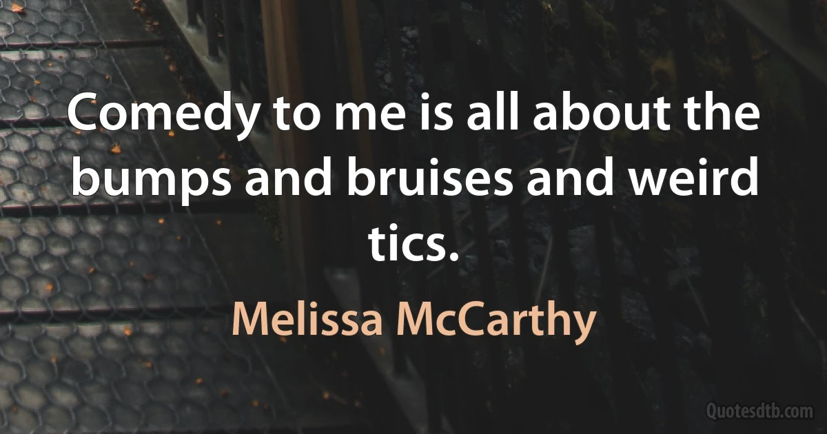 Comedy to me is all about the bumps and bruises and weird tics. (Melissa McCarthy)