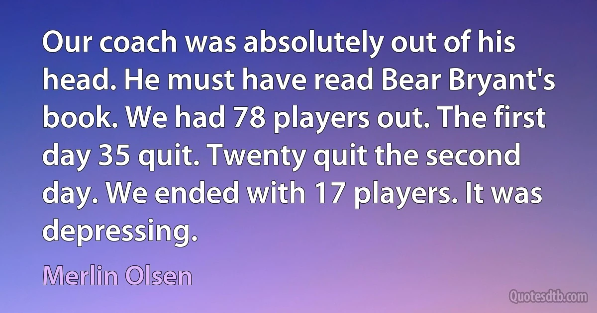 Our coach was absolutely out of his head. He must have read Bear Bryant's book. We had 78 players out. The first day 35 quit. Twenty quit the second day. We ended with 17 players. It was depressing. (Merlin Olsen)