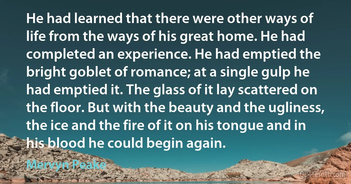 He had learned that there were other ways of life from the ways of his great home. He had completed an experience. He had emptied the bright goblet of romance; at a single gulp he had emptied it. The glass of it lay scattered on the floor. But with the beauty and the ugliness, the ice and the fire of it on his tongue and in his blood he could begin again. (Mervyn Peake)