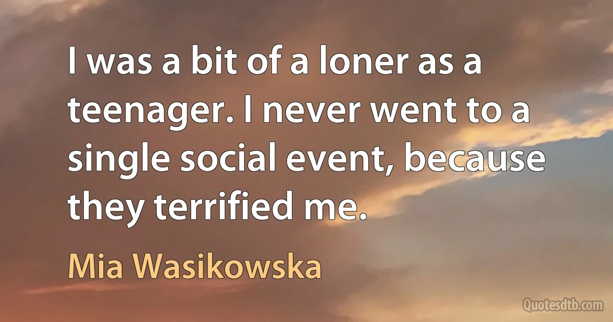 I was a bit of a loner as a teenager. I never went to a single social event, because they terrified me. (Mia Wasikowska)