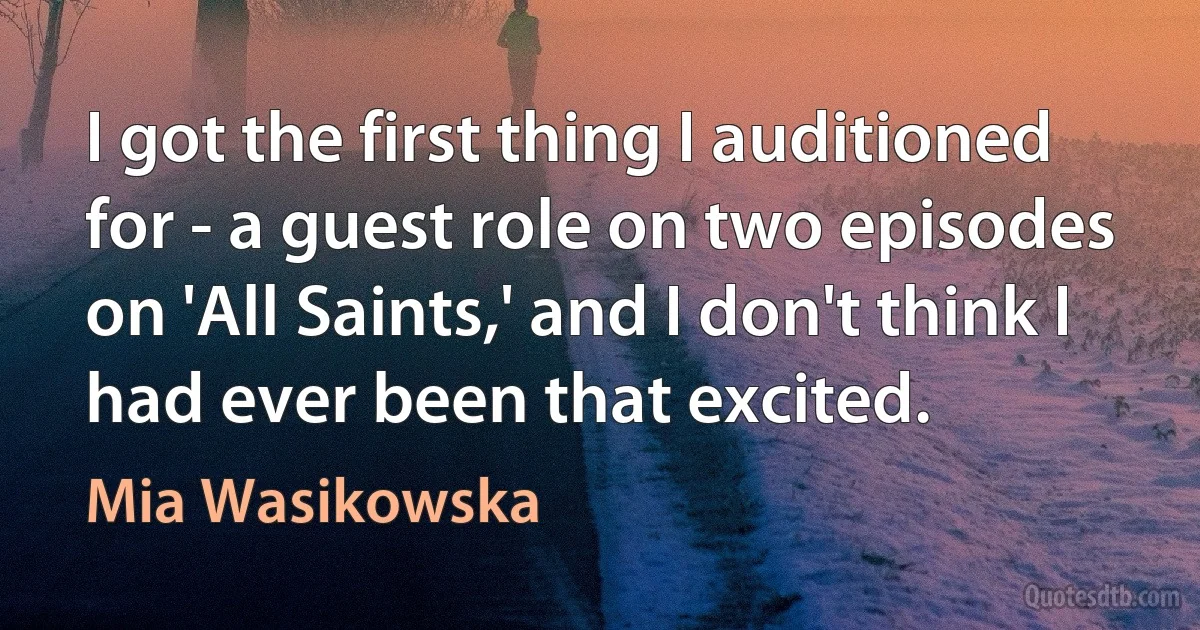 I got the first thing I auditioned for - a guest role on two episodes on 'All Saints,' and I don't think I had ever been that excited. (Mia Wasikowska)