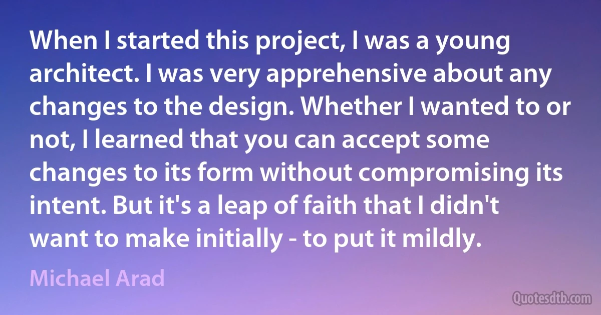 When I started this project, I was a young architect. I was very apprehensive about any changes to the design. Whether I wanted to or not, I learned that you can accept some changes to its form without compromising its intent. But it's a leap of faith that I didn't want to make initially - to put it mildly. (Michael Arad)