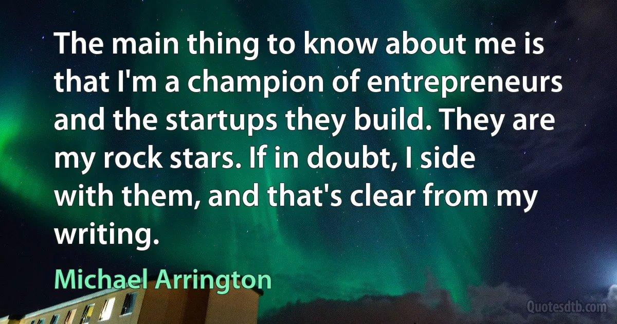 The main thing to know about me is that I'm a champion of entrepreneurs and the startups they build. They are my rock stars. If in doubt, I side with them, and that's clear from my writing. (Michael Arrington)