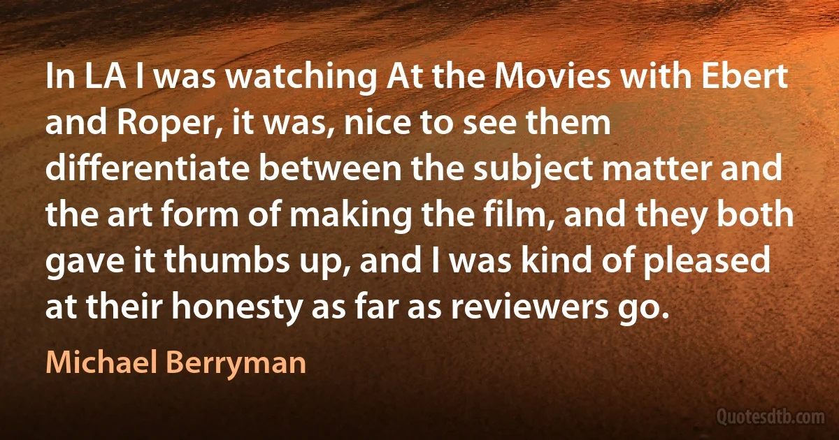 In LA I was watching At the Movies with Ebert and Roper, it was, nice to see them differentiate between the subject matter and the art form of making the film, and they both gave it thumbs up, and I was kind of pleased at their honesty as far as reviewers go. (Michael Berryman)