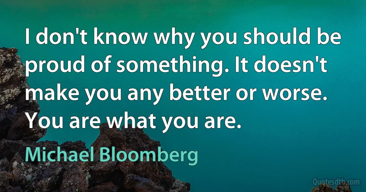 I don't know why you should be proud of something. It doesn't make you any better or worse. You are what you are. (Michael Bloomberg)