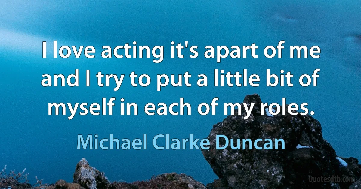 I love acting it's apart of me and I try to put a little bit of myself in each of my roles. (Michael Clarke Duncan)