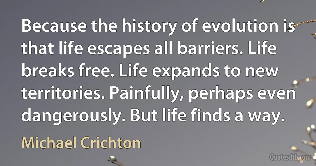 Because the history of evolution is that life escapes all barriers. Life breaks free. Life expands to new territories. Painfully, perhaps even dangerously. But life finds a way. (Michael Crichton)