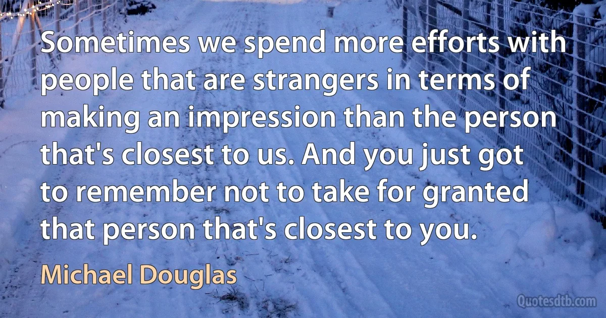 Sometimes we spend more efforts with people that are strangers in terms of making an impression than the person that's closest to us. And you just got to remember not to take for granted that person that's closest to you. (Michael Douglas)