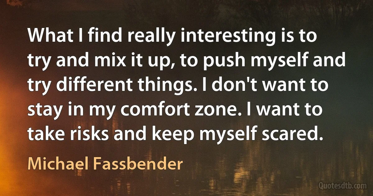 What I find really interesting is to try and mix it up, to push myself and try different things. I don't want to stay in my comfort zone. I want to take risks and keep myself scared. (Michael Fassbender)