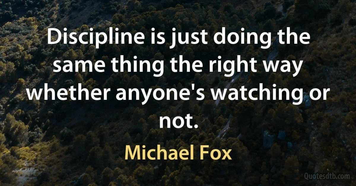 Discipline is just doing the same thing the right way whether anyone's watching or not. (Michael Fox)