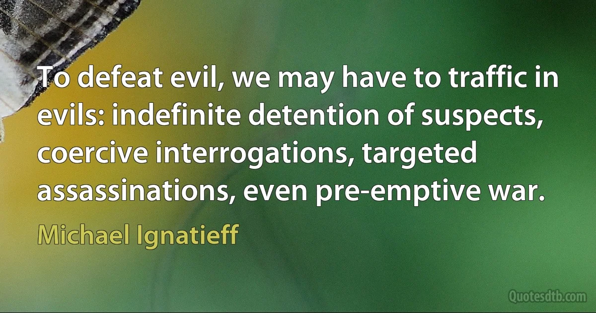 To defeat evil, we may have to traffic in evils: indefinite detention of suspects, coercive interrogations, targeted assassinations, even pre-emptive war. (Michael Ignatieff)