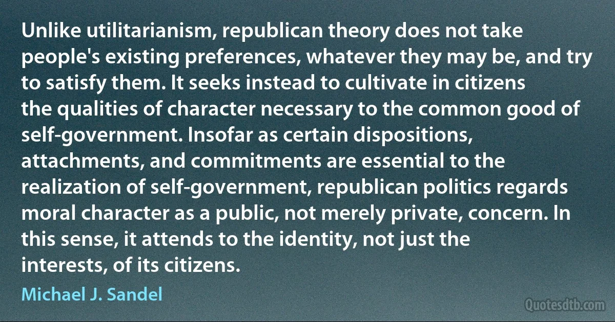 Unlike utilitarianism, republican theory does not take people's existing preferences, whatever they may be, and try to satisfy them. It seeks instead to cultivate in citizens the qualities of character necessary to the common good of self-government. Insofar as certain dispositions, attachments, and commitments are essential to the realization of self-government, republican politics regards moral character as a public, not merely private, concern. In this sense, it attends to the identity, not just the interests, of its citizens. (Michael J. Sandel)