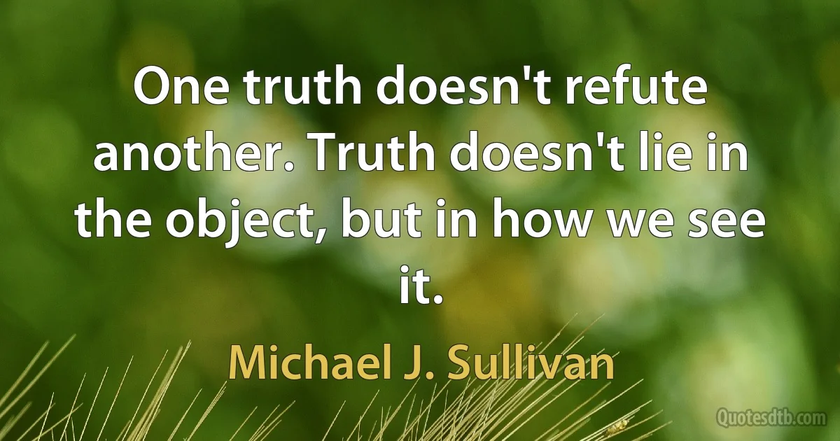 One truth doesn't refute another. Truth doesn't lie in the object, but in how we see it. (Michael J. Sullivan)