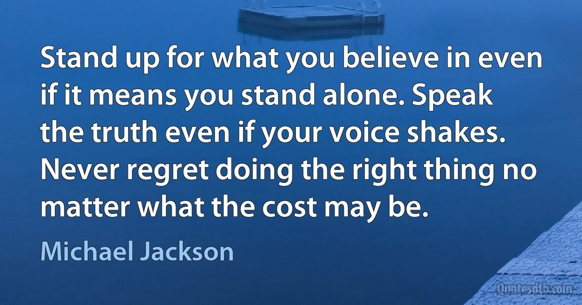 Stand up for what you believe in even if it means you stand alone. Speak the truth even if your voice shakes. Never regret doing the right thing no matter what the cost may be. (Michael Jackson)