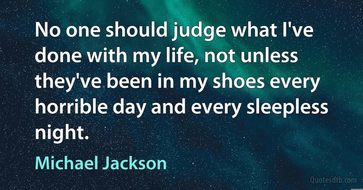 No one should judge what I've done with my life, not unless they've been in my shoes every horrible day and every sleepless night. (Michael Jackson)