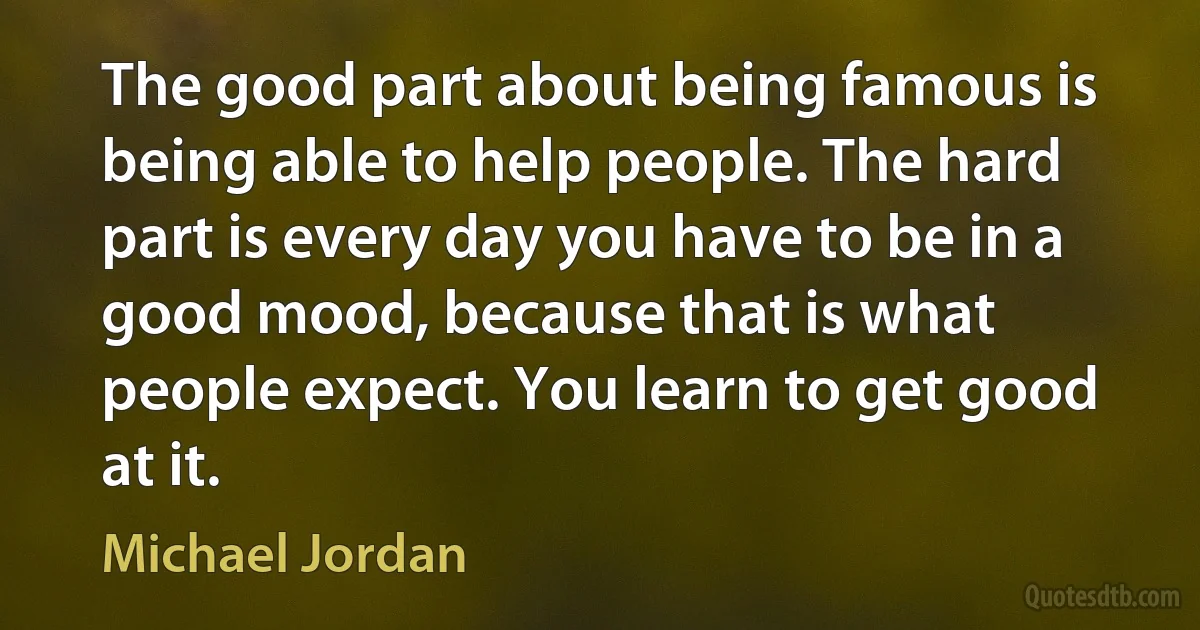 The good part about being famous is being able to help people. The hard part is every day you have to be in a good mood, because that is what people expect. You learn to get good at it. (Michael Jordan)