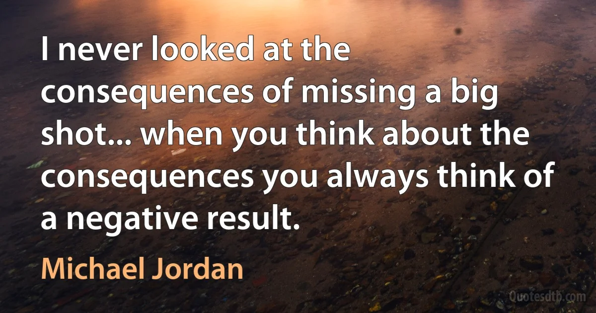 I never looked at the consequences of missing a big shot... when you think about the consequences you always think of a negative result. (Michael Jordan)