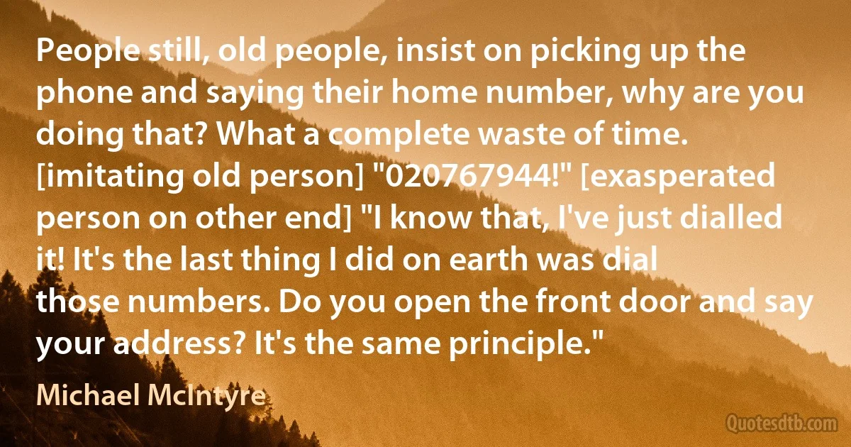 People still, old people, insist on picking up the phone and saying their home number, why are you doing that? What a complete waste of time. [imitating old person] "020767944!" [exasperated person on other end] "I know that, I've just dialled it! It's the last thing I did on earth was dial those numbers. Do you open the front door and say your address? It's the same principle." (Michael McIntyre)