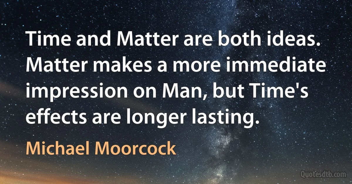 Time and Matter are both ideas. Matter makes a more immediate impression on Man, but Time's effects are longer lasting. (Michael Moorcock)