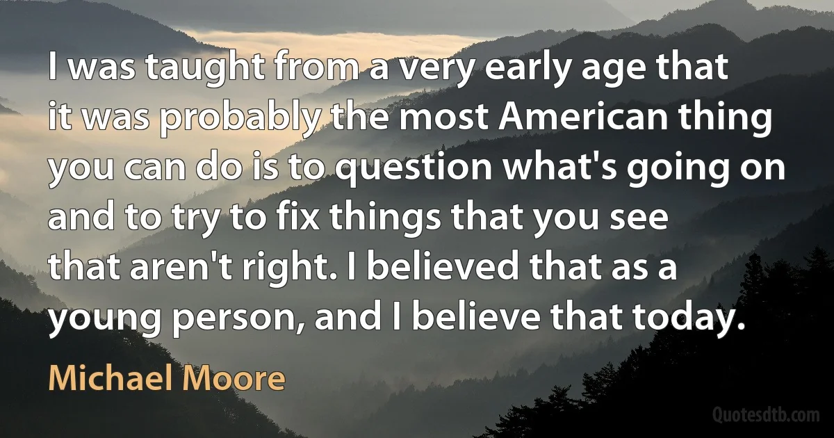 I was taught from a very early age that it was probably the most American thing you can do is to question what's going on and to try to fix things that you see that aren't right. I believed that as a young person, and I believe that today. (Michael Moore)