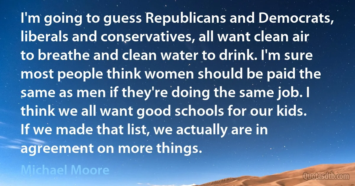 I'm going to guess Republicans and Democrats, liberals and conservatives, all want clean air to breathe and clean water to drink. I'm sure most people think women should be paid the same as men if they're doing the same job. I think we all want good schools for our kids. If we made that list, we actually are in agreement on more things. (Michael Moore)